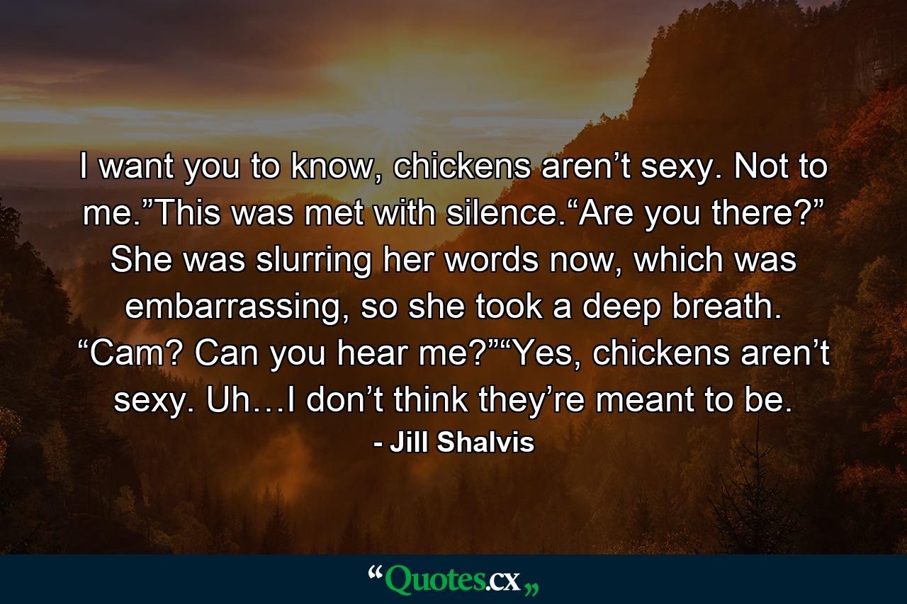 I want you to know, chickens aren’t sexy. Not to me.”This was met with silence.“Are you there?” She was slurring her words now, which was embarrassing, so she took a deep breath. “Cam? Can you hear me?”“Yes, chickens aren’t sexy. Uh…I don’t think they’re meant to be. - Quote by Jill Shalvis