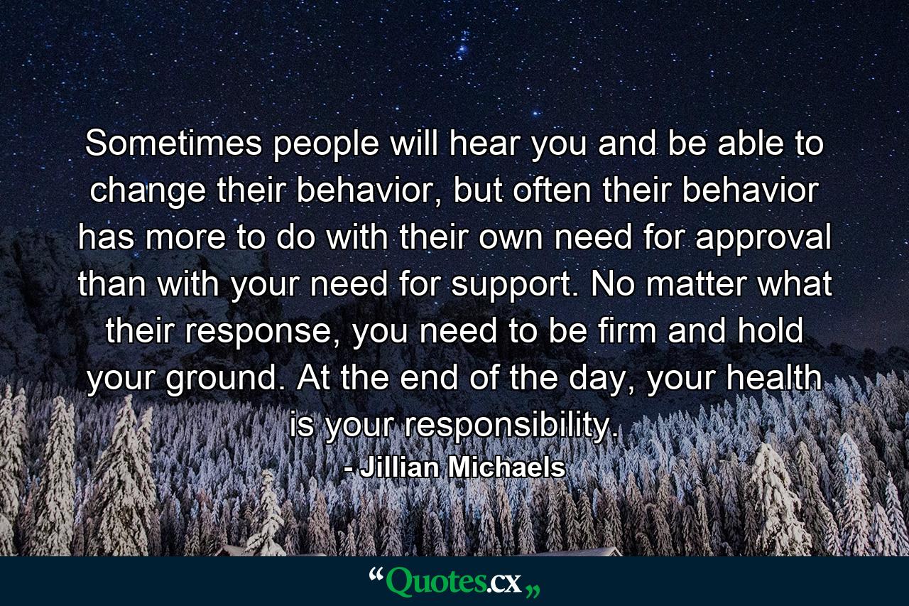 Sometimes people will hear you and be able to change their behavior, but often their behavior has more to do with their own need for approval than with your need for support. No matter what their response, you need to be firm and hold your ground. At the end of the day, your health is your responsibility. - Quote by Jillian Michaels