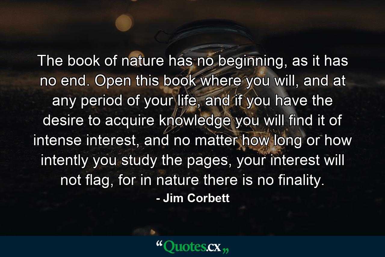 The book of nature has no beginning, as it has no end. Open this book where you will, and at any period of your life, and if you have the desire to acquire knowledge you will find it of intense interest, and no matter how long or how intently you study the pages, your interest will not flag, for in nature there is no finality. - Quote by Jim Corbett