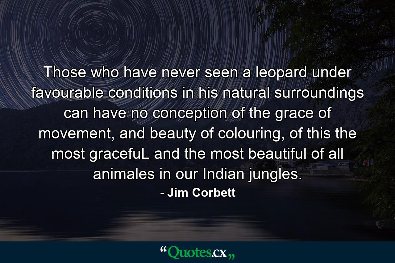 Those who have never seen a leopard under favourable conditions in his natural surroundings can have no conception of the grace of movement, and beauty of colouring, of this the most gracefuL and the most beautiful of all animales in our Indian jungles. - Quote by Jim Corbett