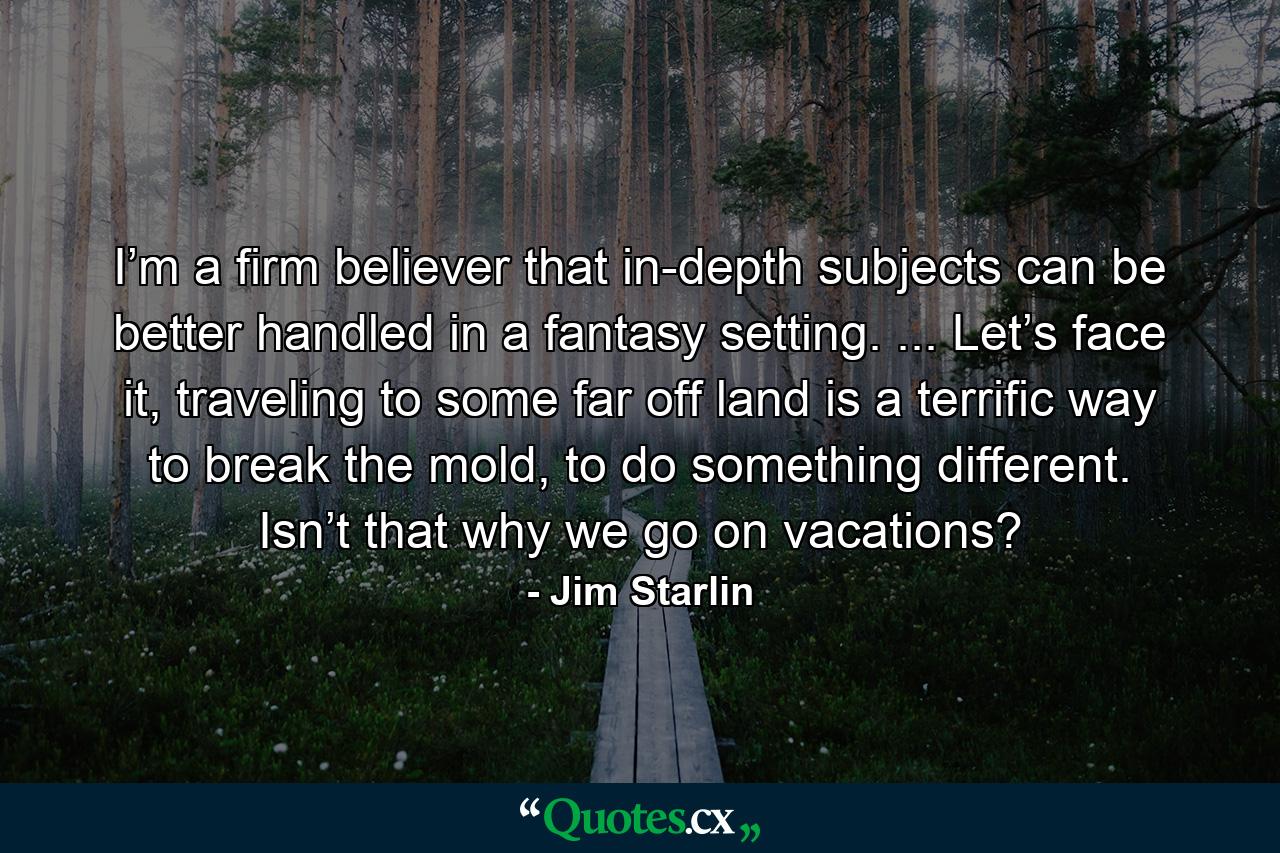 I’m a firm believer that in-depth subjects can be better handled in a fantasy setting. ... Let’s face it, traveling to some far off land is a terrific way to break the mold, to do something different. Isn’t that why we go on vacations? - Quote by Jim Starlin