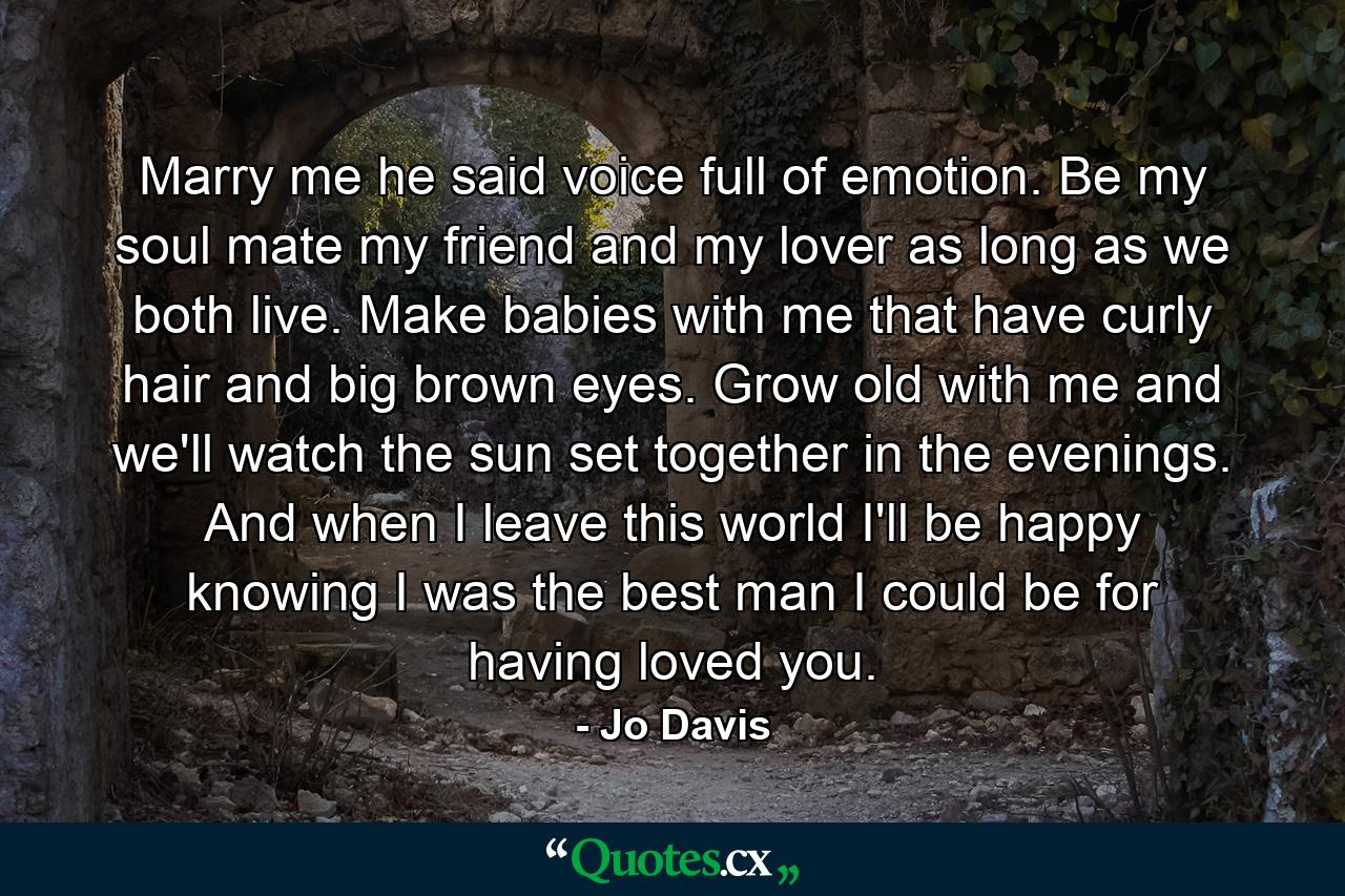 Marry me he said voice full of emotion. Be my soul mate my friend and my lover as long as we both live. Make babies with me that have curly hair and big brown eyes. Grow old with me and we'll watch the sun set together in the evenings. And when I leave this world I'll be happy knowing I was the best man I could be for having loved you. - Quote by Jo Davis