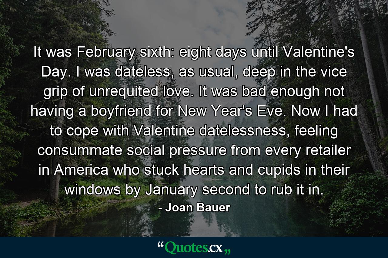 It was February sixth: eight days until Valentine's Day. I was dateless, as usual, deep in the vice grip of unrequited love. It was bad enough not having a boyfriend for New Year's Eve. Now I had to cope with Valentine datelessness, feeling consummate social pressure from every retailer in America who stuck hearts and cupids in their windows by January second to rub it in. - Quote by Joan Bauer