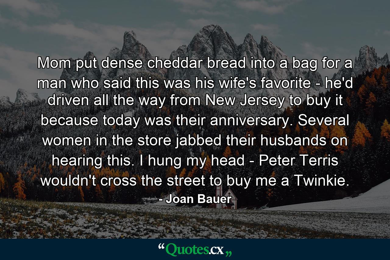 Mom put dense cheddar bread into a bag for a man who said this was his wife's favorite - he'd driven all the way from New Jersey to buy it because today was their anniversary. Several women in the store jabbed their husbands on hearing this. I hung my head - Peter Terris wouldn't cross the street to buy me a Twinkie. - Quote by Joan Bauer