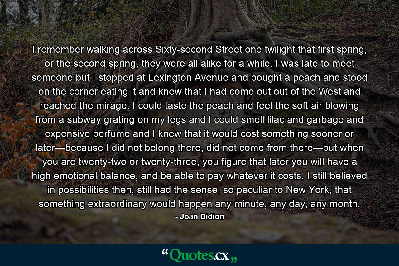 I remember walking across Sixty-second Street one twilight that first spring, or the second spring, they were all alike for a while. I was late to meet someone but I stopped at Lexington Avenue and bought a peach and stood on the corner eating it and knew that I had come out out of the West and reached the mirage. I could taste the peach and feel the soft air blowing from a subway grating on my legs and I could smell lilac and garbage and expensive perfume and I knew that it would cost something sooner or later—because I did not belong there, did not come from there—but when you are twenty-two or twenty-three, you figure that later you will have a high emotional balance, and be able to pay whatever it costs. I still believed in possibilities then, still had the sense, so peculiar to New York, that something extraordinary would happen any minute, any day, any month. - Quote by Joan Didion