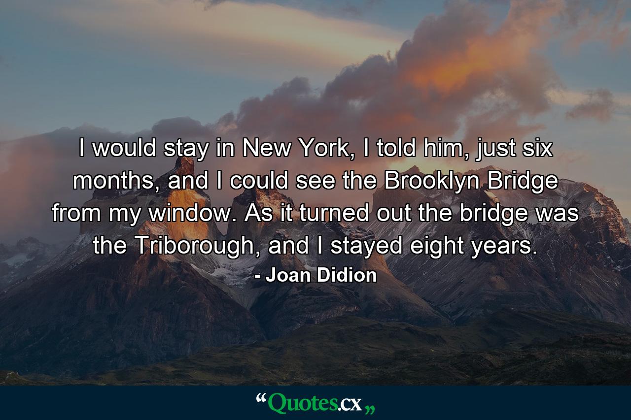 I would stay in New York, I told him, just six months, and I could see the Brooklyn Bridge from my window. As it turned out the bridge was the Triborough, and I stayed eight years. - Quote by Joan Didion