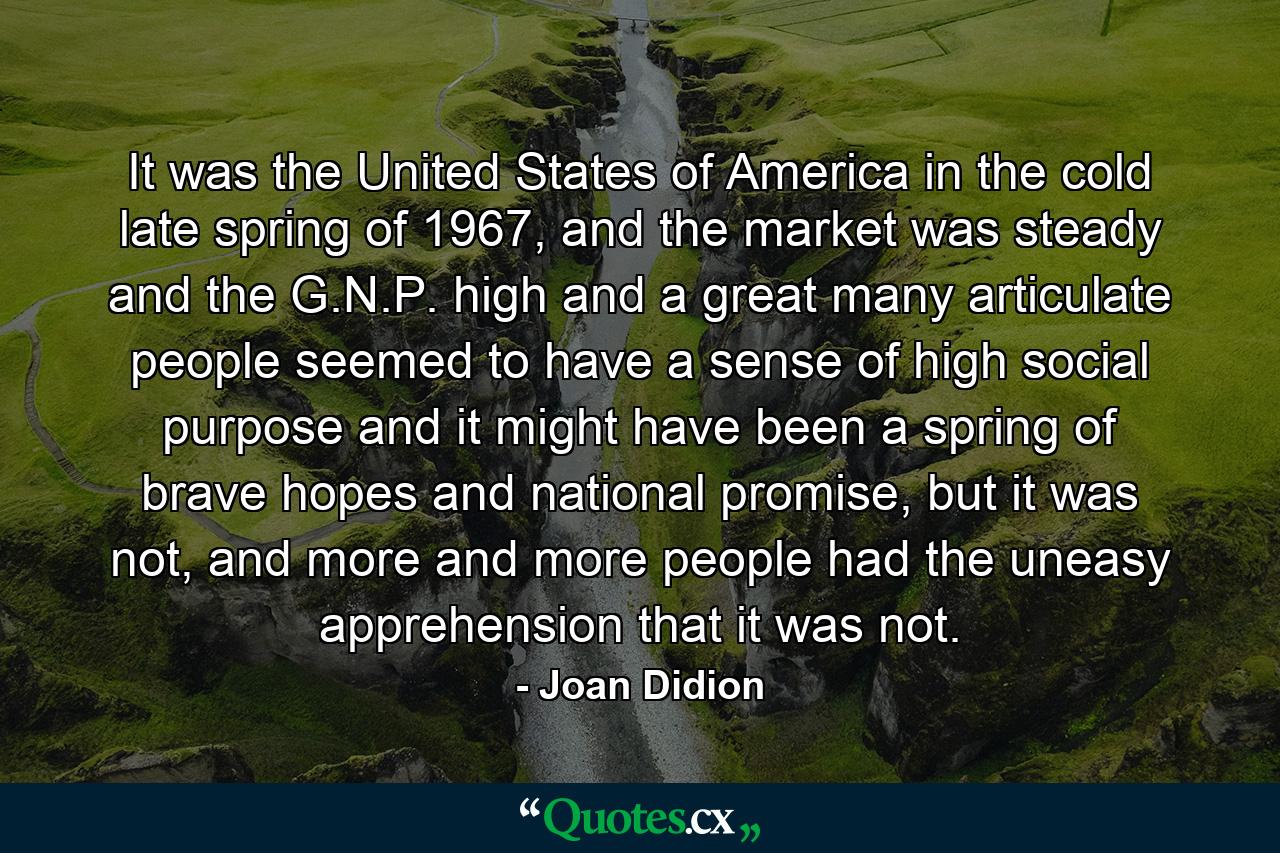 It was the United States of America in the cold late spring of 1967, and the market was steady and the G.N.P. high and a great many articulate people seemed to have a sense of high social purpose and it might have been a spring of brave hopes and national promise, but it was not, and more and more people had the uneasy apprehension that it was not. - Quote by Joan Didion