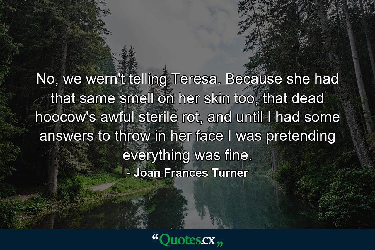 No, we wern't telling Teresa. Because she had that same smell on her skin too, that dead hoocow's awful sterile rot, and until I had some answers to throw in her face I was pretending everything was fine. - Quote by Joan Frances Turner