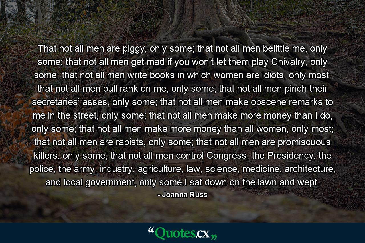 That not all men are piggy, only some; that not all men belittle me, only some; that not all men get mad if you won’t let them play Chivalry, only some; that not all men write books in which women are idiots, only most; that not all men pull rank on me, only some; that not all men pinch their secretaries’ asses, only some; that not all men make obscene remarks to me in the street, only some; that not all men make more money than I do, only some; that not all men make more money than all women, only most; that not all men are rapists, only some; that not all men are promiscuous killers, only some; that not all men control Congress, the Presidency, the police, the army, industry, agriculture, law, science, medicine, architecture, and local government, only some.I sat down on the lawn and wept. - Quote by Joanna Russ