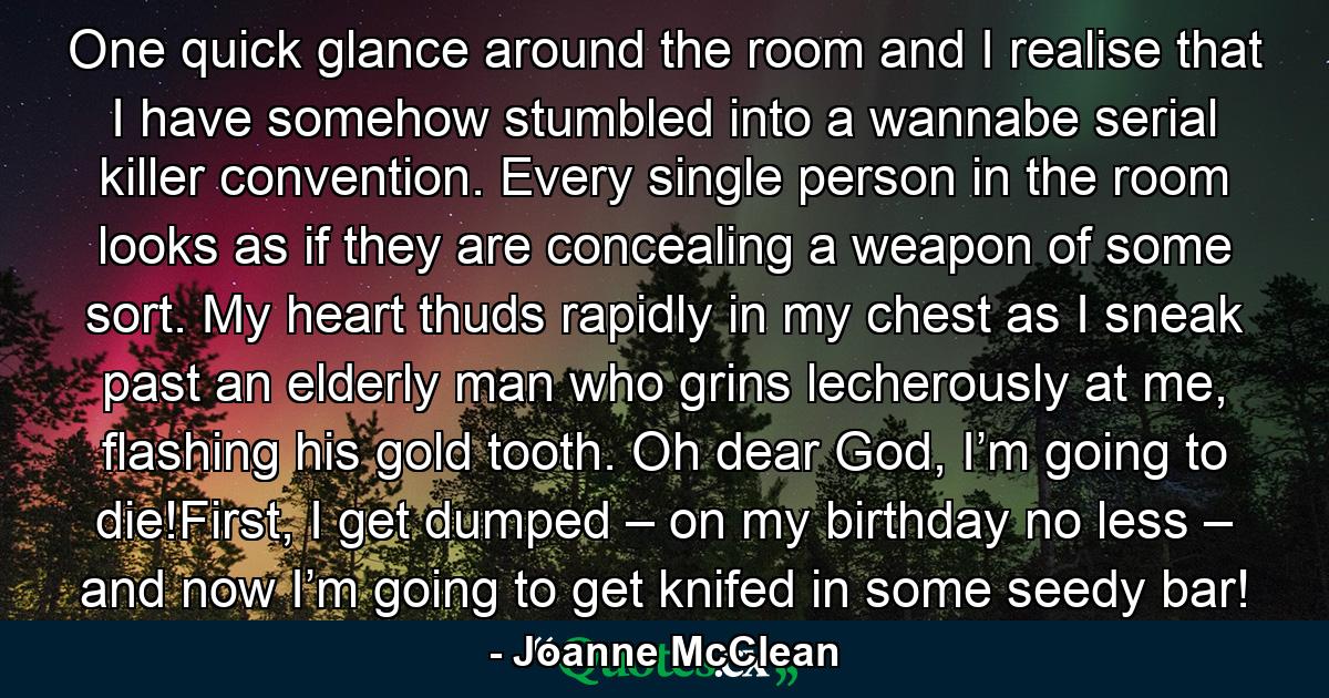 One quick glance around the room and I realise that I have somehow stumbled into a wannabe serial killer convention. Every single person in the room looks as if they are concealing a weapon of some sort. My heart thuds rapidly in my chest as I sneak past an elderly man who grins lecherously at me, flashing his gold tooth. Oh dear God, I’m going to die!First, I get dumped – on my birthday no less – and now I’m going to get knifed in some seedy bar! - Quote by Joanne McClean