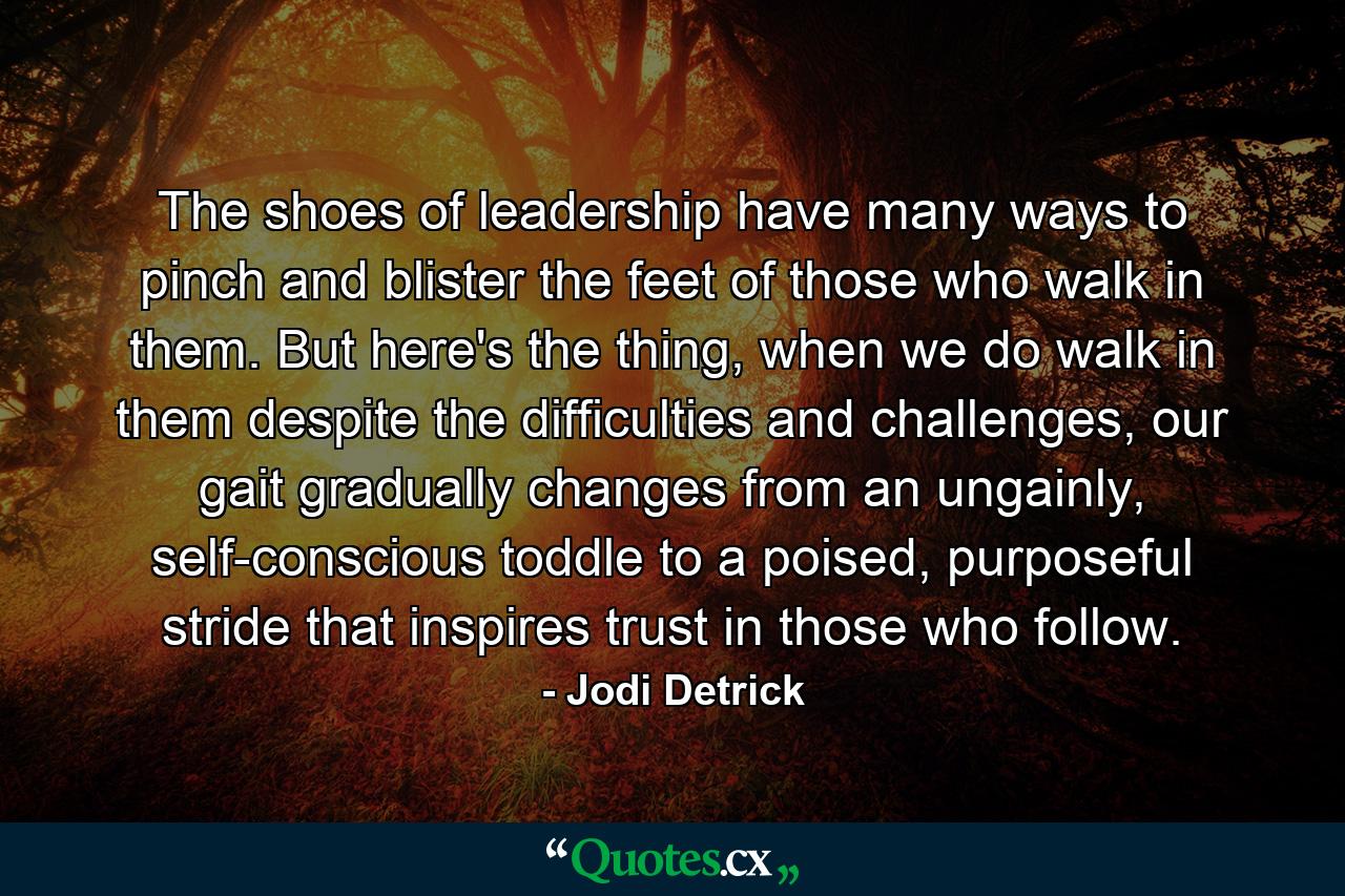 The shoes of leadership have many ways to pinch and blister the feet of those who walk in them. But here's the thing, when we do walk in them despite the difficulties and challenges, our gait gradually changes from an ungainly, self-conscious toddle to a poised, purposeful stride that inspires trust in those who follow. - Quote by Jodi Detrick