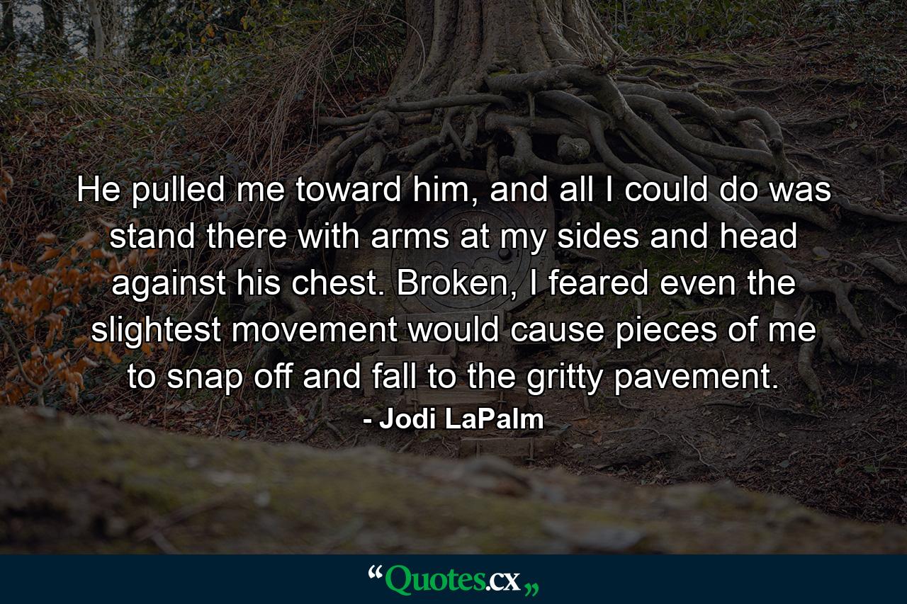 He pulled me toward him, and all I could do was stand there with arms at my sides and head against his chest. Broken, I feared even the slightest movement would cause pieces of me to snap off and fall to the gritty pavement. - Quote by Jodi LaPalm