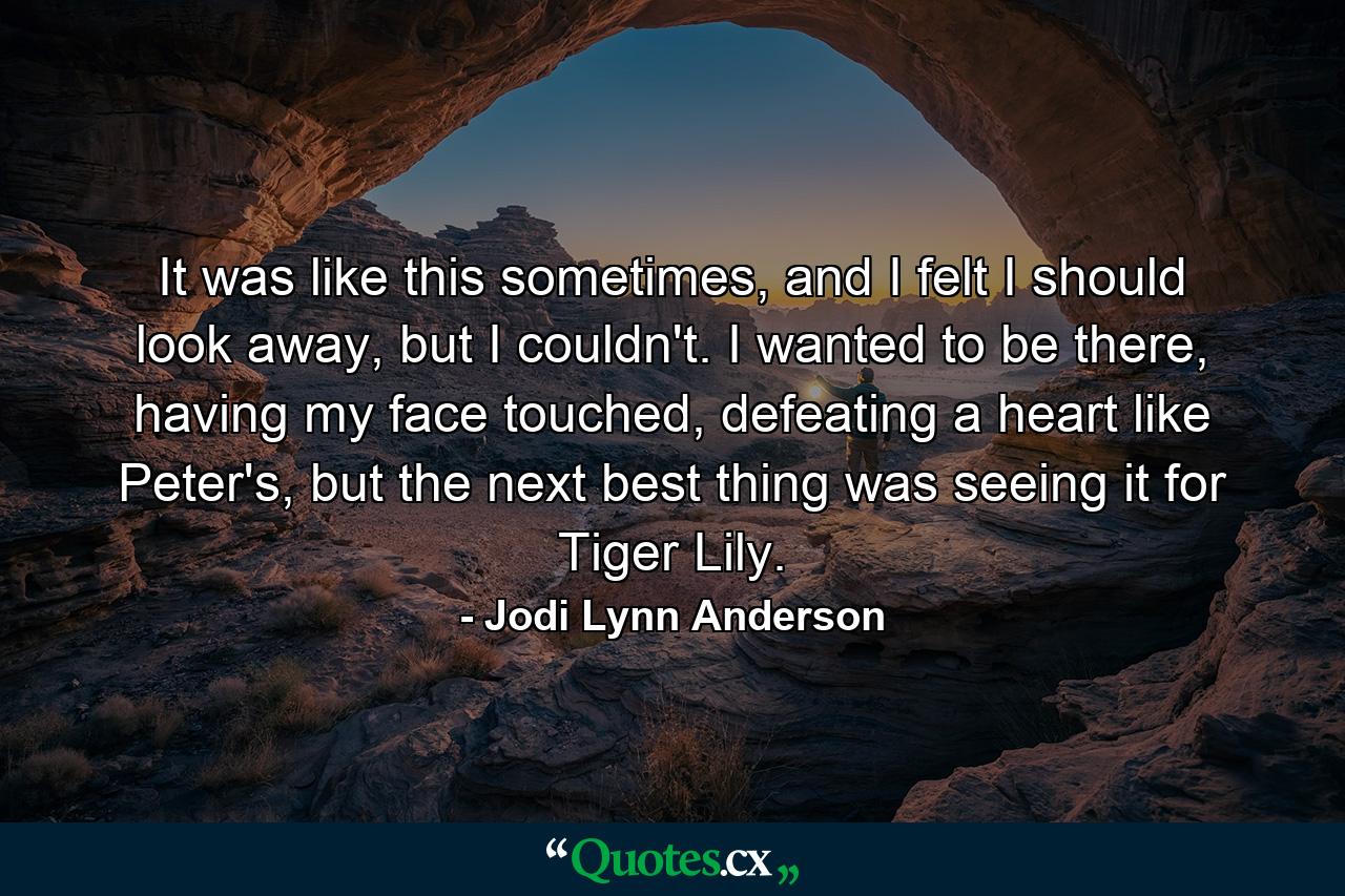 It was like this sometimes, and I felt I should look away, but I couldn't. I wanted to be there, having my face touched, defeating a heart like Peter's, but the next best thing was seeing it for Tiger Lily. - Quote by Jodi Lynn Anderson