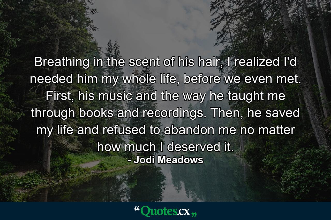 Breathing in the scent of his hair, I realized I'd needed him my whole life, before we even met. First, his music and the way he taught me through books and recordings. Then, he saved my life and refused to abandon me no matter how much I deserved it. - Quote by Jodi Meadows