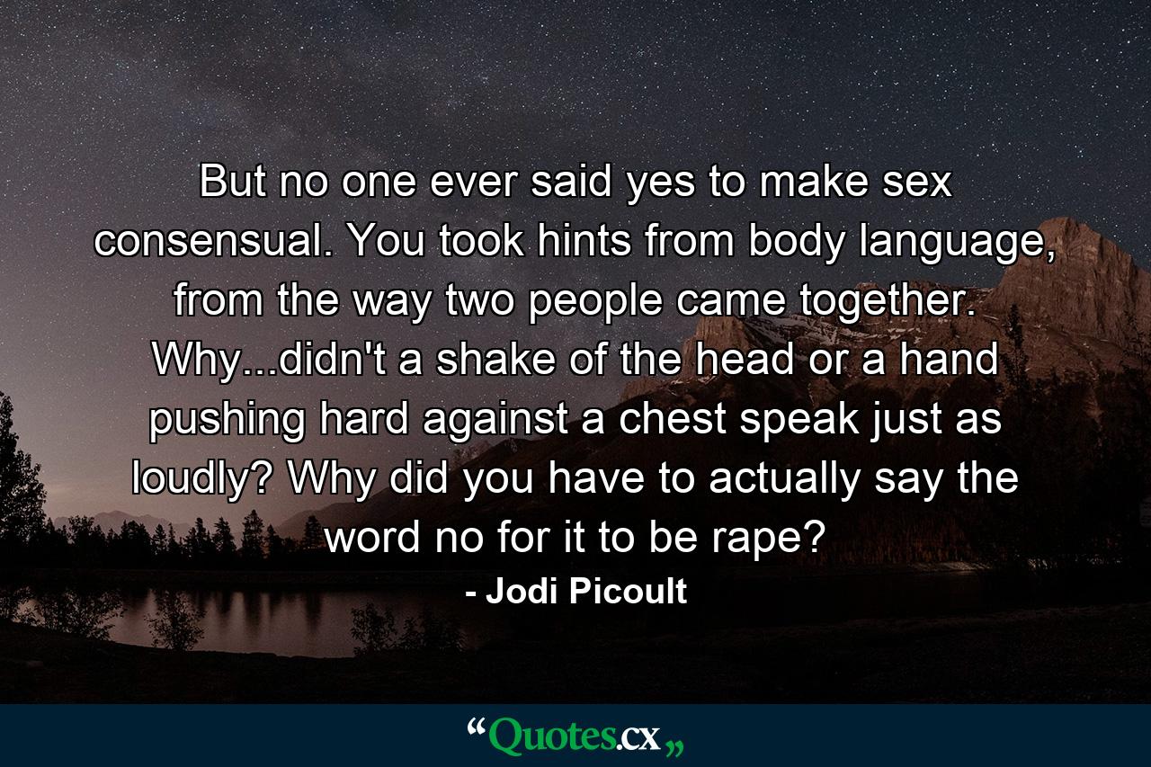 But no one ever said yes to make sex consensual. You took hints from body language, from the way two people came together. Why...didn't a shake of the head or a hand pushing hard against a chest speak just as loudly? Why did you have to actually say the word no for it to be rape? - Quote by Jodi Picoult