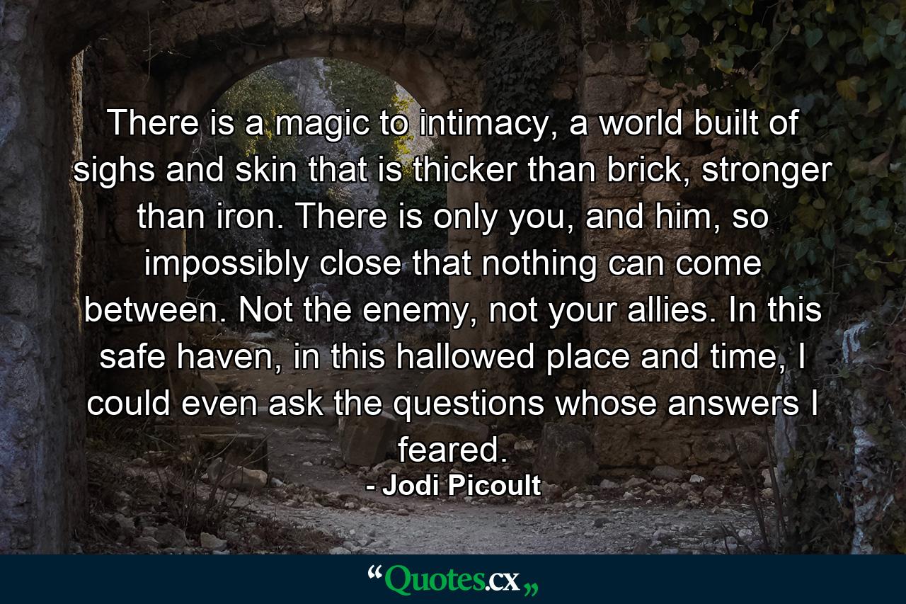 There is a magic to intimacy, a world built of sighs and skin that is thicker than brick, stronger than iron. There is only you, and him, so impossibly close that nothing can come between. Not the enemy, not your allies. In this safe haven, in this hallowed place and time, I could even ask the questions whose answers I feared. - Quote by Jodi Picoult