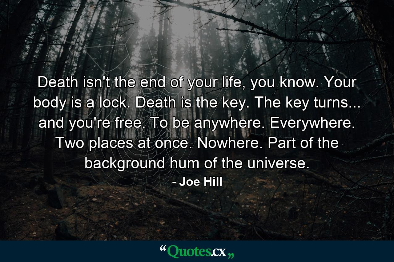 Death isn't the end of your life, you know. Your body is a lock. Death is the key. The key turns... and you're free. To be anywhere. Everywhere. Two places at once. Nowhere. Part of the background hum of the universe. - Quote by Joe Hill