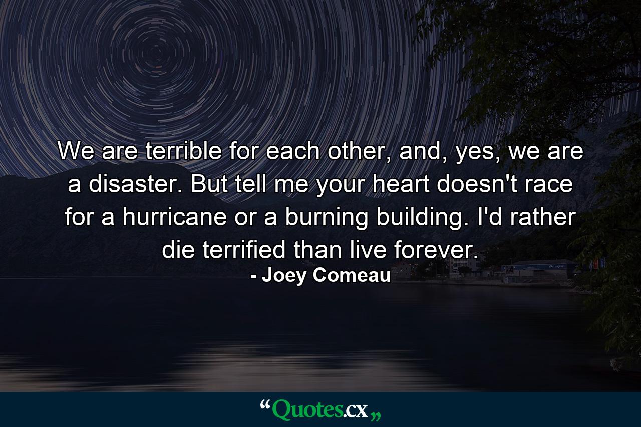 We are terrible for each other, and, yes, we are a disaster. But tell me your heart doesn't race for a hurricane or a burning building. I'd rather die terrified than live forever. - Quote by Joey Comeau