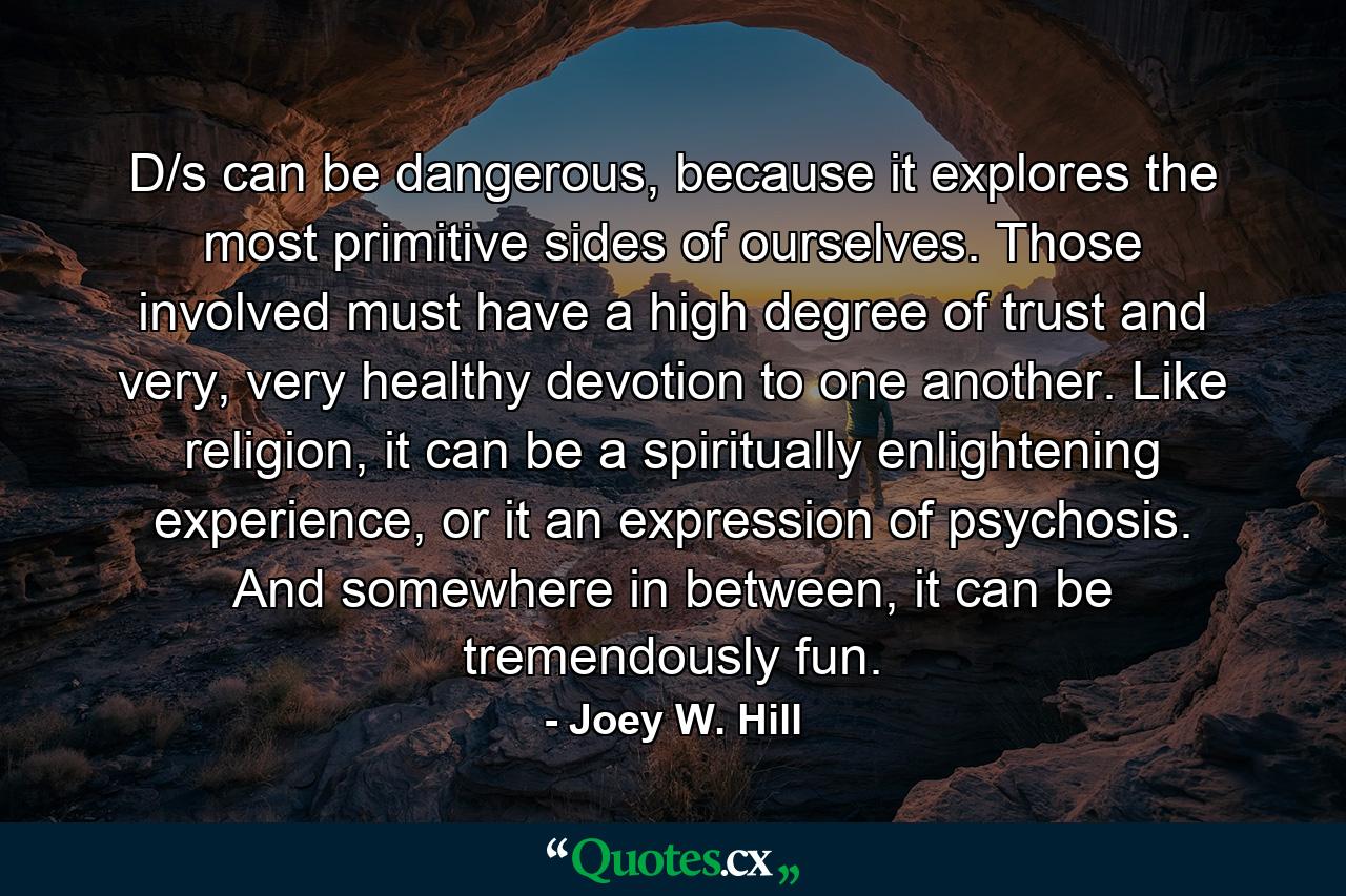 D/s can be dangerous, because it explores the most primitive sides of ourselves. Those involved must have a high degree of trust and very, very healthy devotion to one another. Like religion, it can be a spiritually enlightening experience, or it an expression of psychosis. And somewhere in between, it can be tremendously fun. - Quote by Joey W. Hill