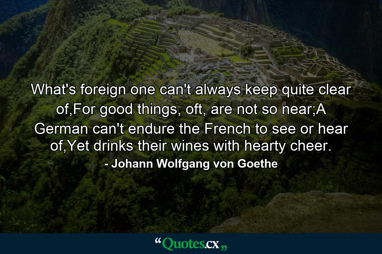 What's foreign one can't always keep quite clear of,For good things, oft, are not so near;A German can't endure the French to see or hear of,Yet drinks their wines with hearty cheer. - Quote by Johann Wolfgang von Goethe