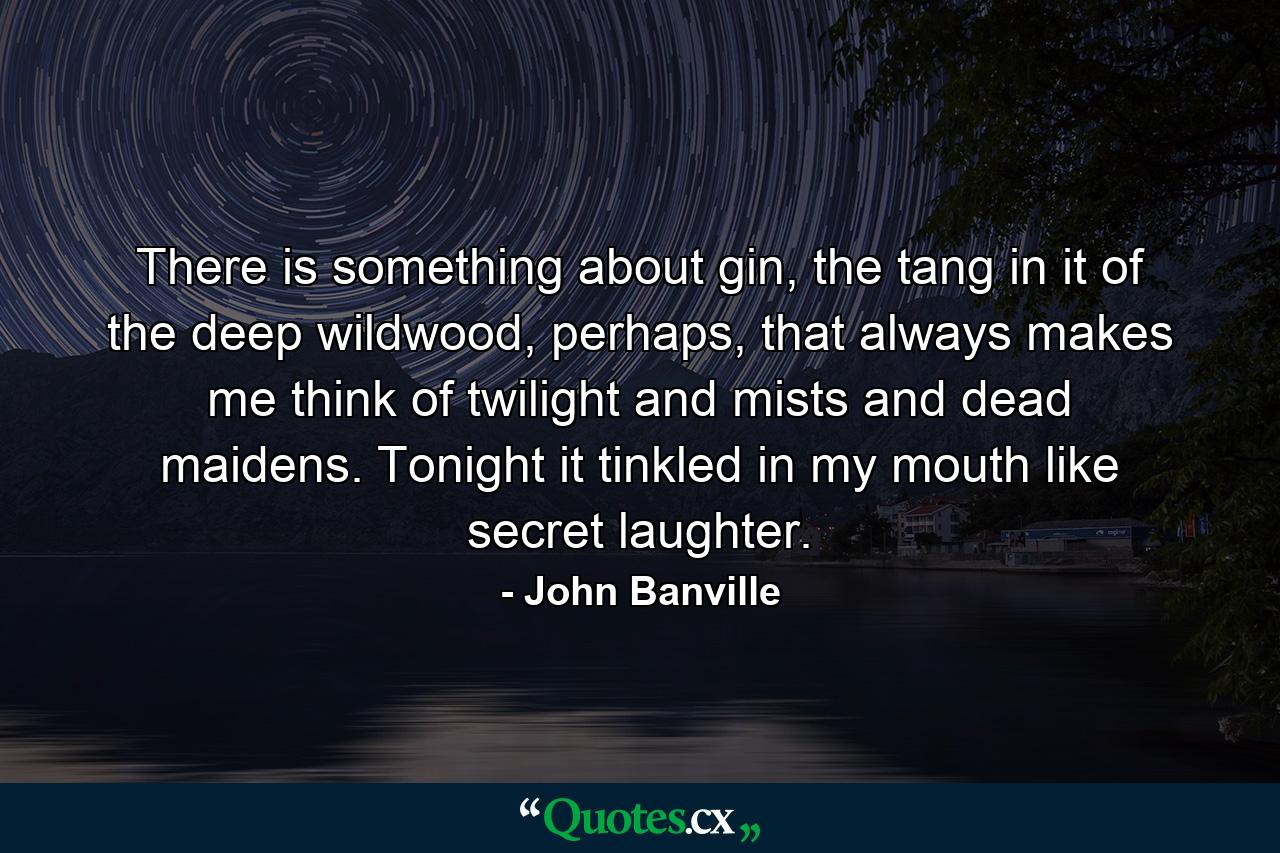 There is something about gin, the tang in it of the deep wildwood, perhaps, that always makes me think of twilight and mists and dead maidens. Tonight it tinkled in my mouth like secret laughter. - Quote by John Banville