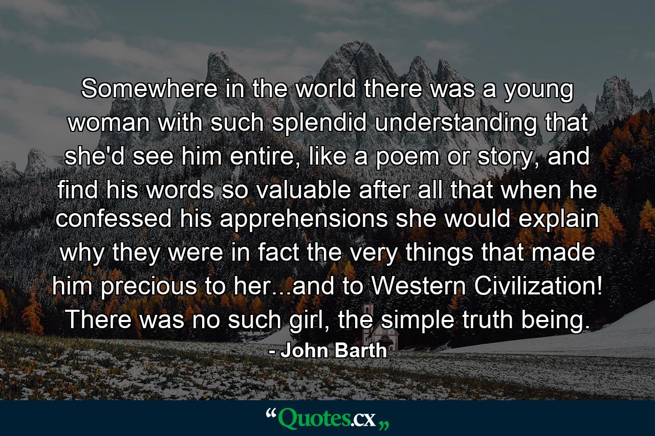 Somewhere in the world there was a young woman with such splendid understanding that she'd see him entire, like a poem or story, and find his words so valuable after all that when he confessed his apprehensions she would explain why they were in fact the very things that made him precious to her...and to Western Civilization! There was no such girl, the simple truth being. - Quote by John Barth