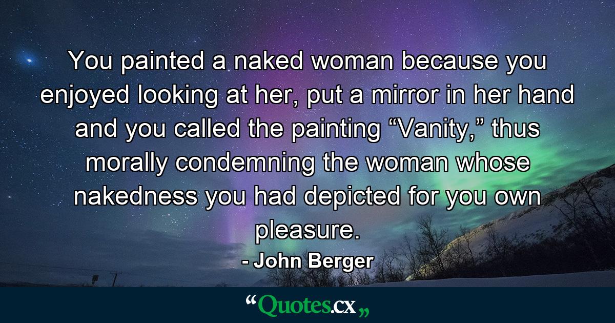 You painted a naked woman because you enjoyed looking at her, put a mirror in her hand and you called the painting “Vanity,” thus morally condemning the woman whose nakedness you had depicted for you own pleasure. - Quote by John Berger