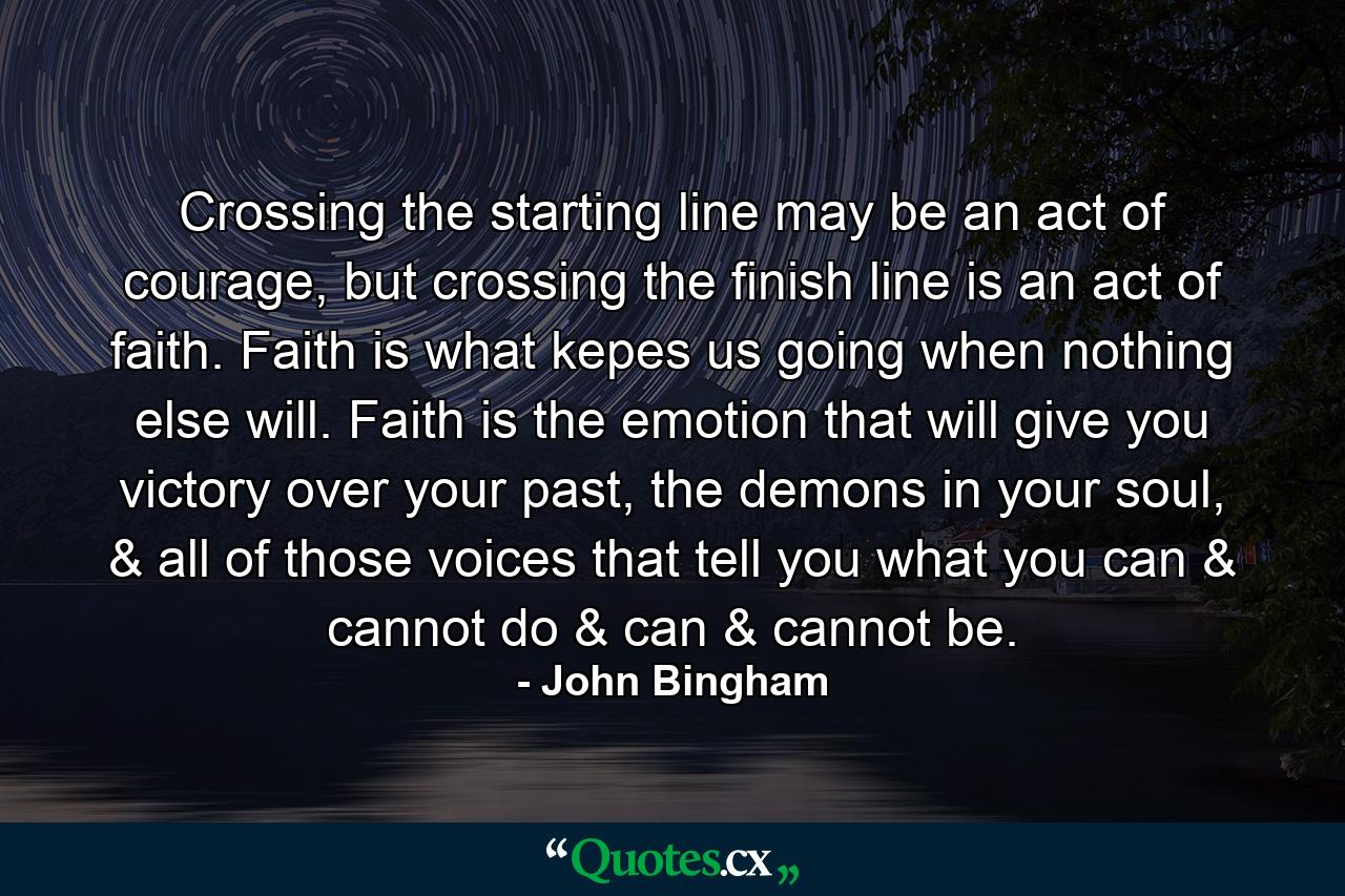 Crossing the starting line may be an act of courage, but crossing the finish line is an act of faith. Faith is what kepes us going when nothing else will. Faith is the emotion that will give you victory over your past, the demons in your soul, & all of those voices that tell you what you can & cannot do & can & cannot be. - Quote by John Bingham