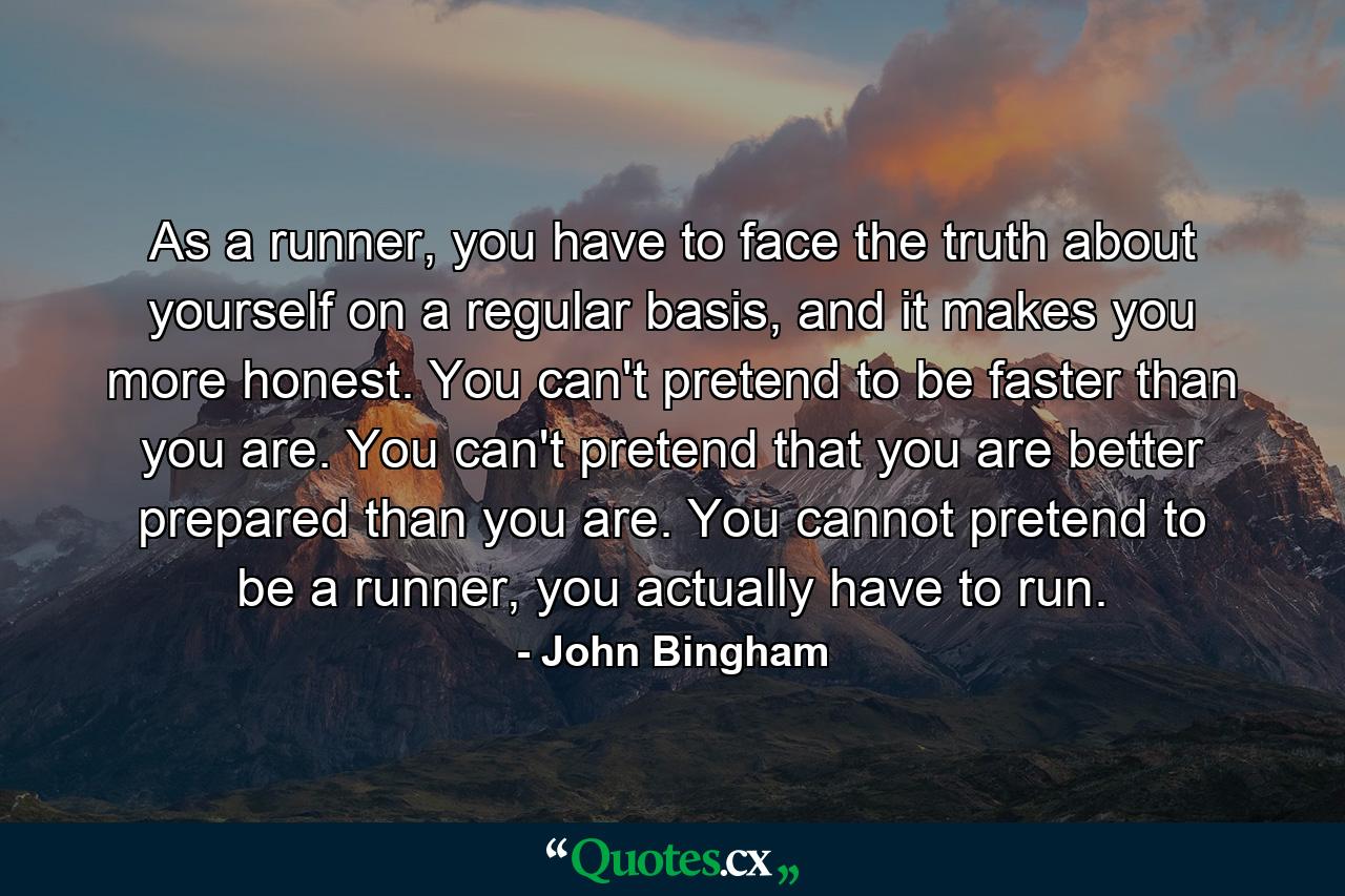 As a runner, you have to face the truth about yourself on a regular basis, and it makes you more honest. You can't pretend to be faster than you are. You can't pretend that you are better prepared than you are. You cannot pretend to be a runner, you actually have to run. - Quote by John Bingham