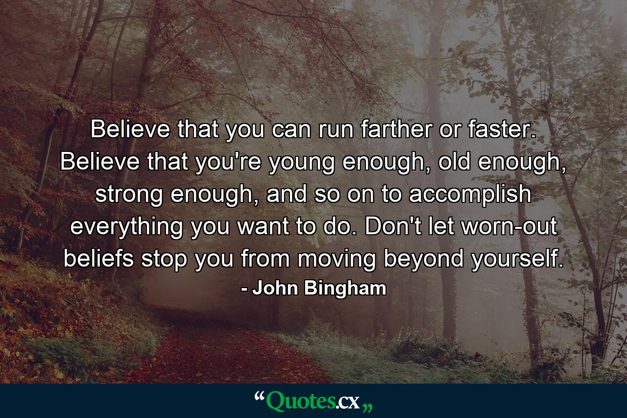 Believe that you can run farther or faster. Believe that you're young enough, old enough, strong enough, and so on to accomplish everything you want to do. Don't let worn-out beliefs stop you from moving beyond yourself. - Quote by John Bingham