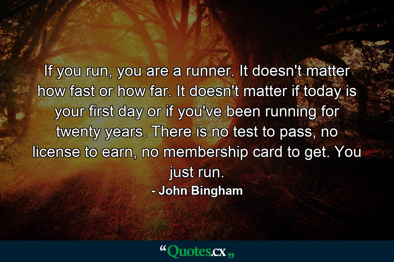 If you run, you are a runner. It doesn't matter how fast or how far. It doesn't matter if today is your first day or if you've been running for twenty years. There is no test to pass, no license to earn, no membership card to get. You just run. - Quote by John Bingham