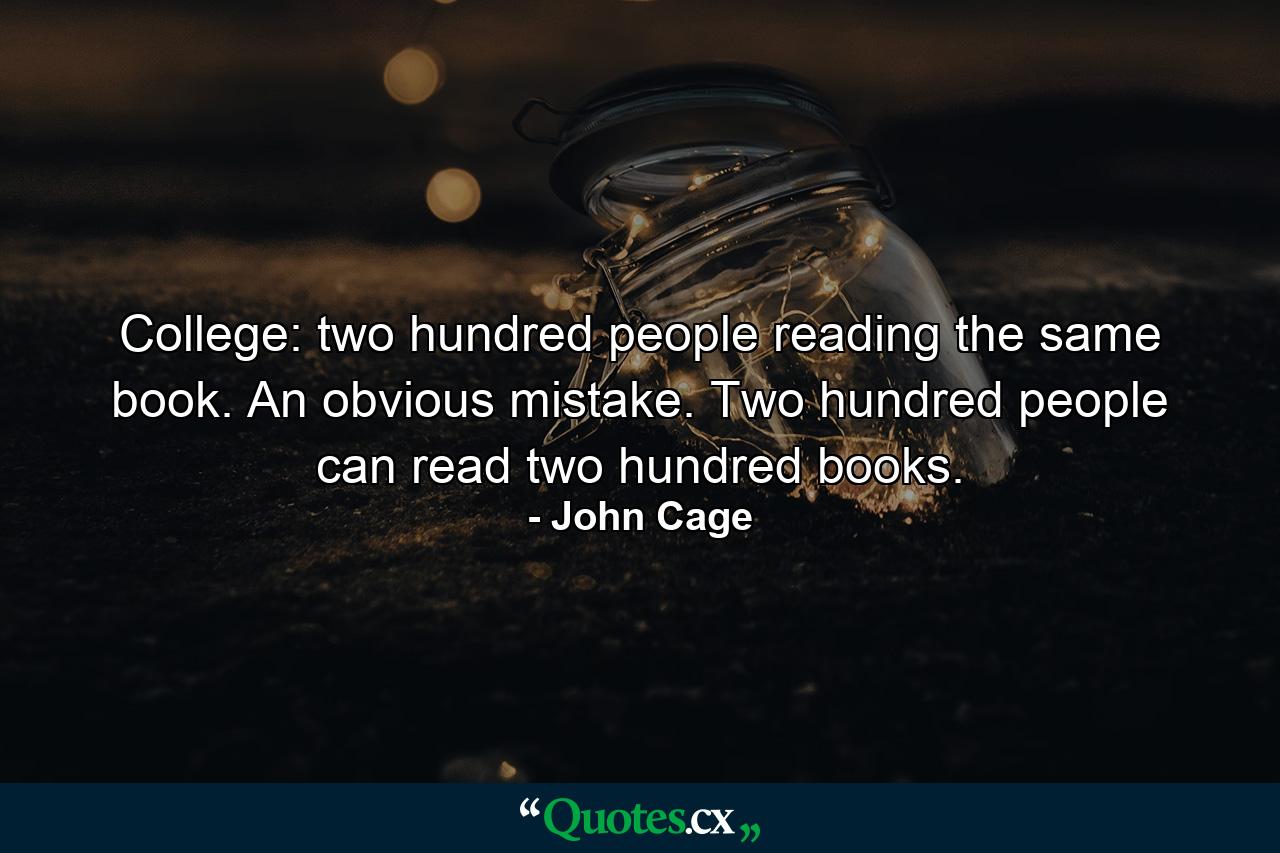 College: two hundred people reading the same book. An obvious mistake. Two hundred people can read two hundred books. - Quote by John Cage