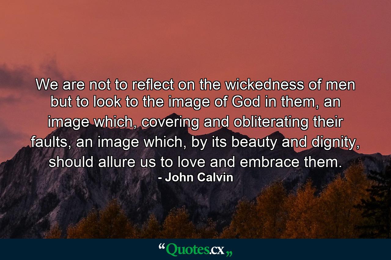 We are not to reflect on the wickedness of men but to look to the image of God in them, an image which, covering and obliterating their faults, an image which, by its beauty and dignity, should allure us to love and embrace them. - Quote by John Calvin