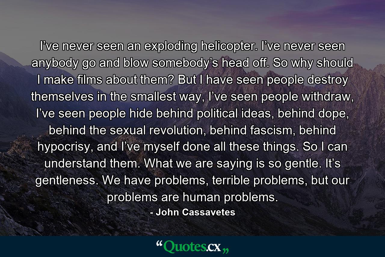 I’ve never seen an exploding helicopter. I’ve never seen anybody go and blow somebody’s head off. So why should I make films about them? But I have seen people destroy themselves in the smallest way, I’ve seen people withdraw, I’ve seen people hide behind political ideas, behind dope, behind the sexual revolution, behind fascism, behind hypocrisy, and I’ve myself done all these things. So I can understand them. What we are saying is so gentle. It’s gentleness. We have problems, terrible problems, but our problems are human problems. - Quote by John Cassavetes