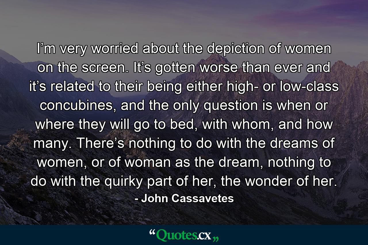 I’m very worried about the depiction of women on the screen. It’s gotten worse than ever and it’s related to their being either high- or low-class concubines, and the only question is when or where they will go to bed, with whom, and how many. There’s nothing to do with the dreams of women, or of woman as the dream, nothing to do with the quirky part of her, the wonder of her. - Quote by John Cassavetes