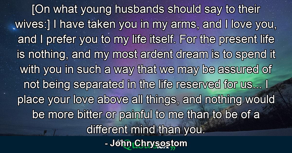 [On what young husbands should say to their wives:] I have taken you in my arms, and I love you, and I prefer you to my life itself. For the present life is nothing, and my most ardent dream is to spend it with you in such a way that we may be assured of not being separated in the life reserved for us... I place your love above all things, and nothing would be more bitter or painful to me than to be of a different mind than you. - Quote by John Chrysostom