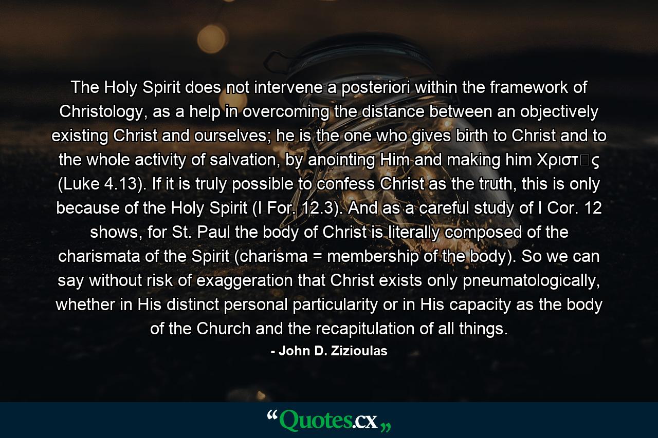 The Holy Spirit does not intervene a posteriori within the framework of Christology, as a help in overcoming the distance between an objectively existing Christ and ourselves; he is the one who gives birth to Christ and to the whole activity of salvation, by anointing Him and making him Χριστὸς (Luke 4.13). If it is truly possible to confess Christ as the truth, this is only because of the Holy Spirit (I For. 12.3). And as a careful study of I Cor. 12 shows, for St. Paul the body of Christ is literally composed of the charismata of the Spirit (charisma = membership of the body). So we can say without risk of exaggeration that Christ exists only pneumatologically, whether in His distinct personal particularity or in His capacity as the body of the Church and the recapitulation of all things. - Quote by John D. Zizioulas