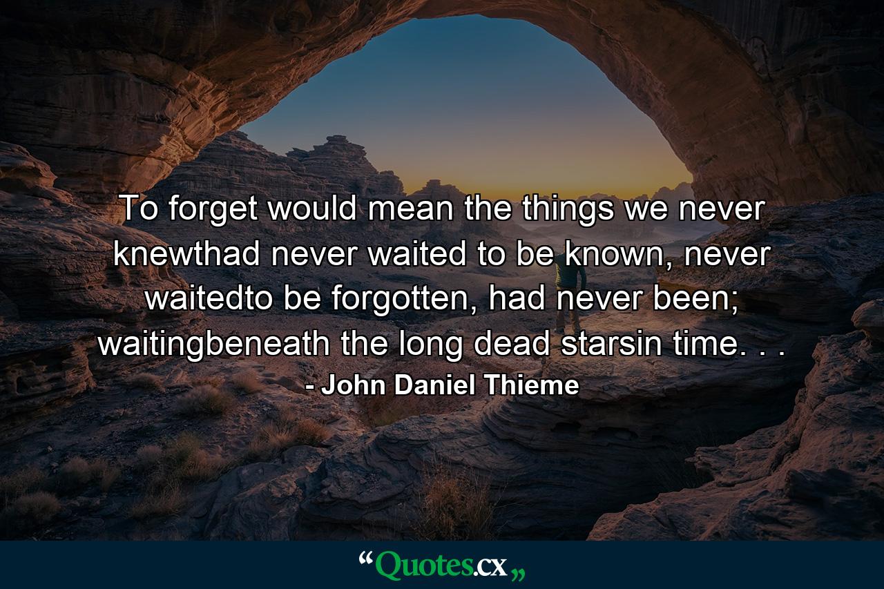 To forget would mean the things we never knewthad never waited to be known, never waitedto be forgotten, had never been; waitingbeneath the long dead starsin time. . . - Quote by John Daniel Thieme