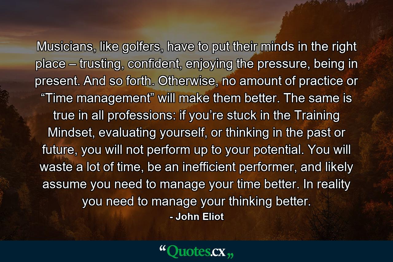 Musicians, like golfers, have to put their minds in the right place – trusting, confident, enjoying the pressure, being in present. And so forth. Otherwise, no amount of practice or “Time management” will make them better. The same is true in all professions: if you’re stuck in the Training Mindset, evaluating yourself, or thinking in the past or future, you will not perform up to your potential. You will waste a lot of time, be an inefficient performer, and likely assume you need to manage your time better. In reality you need to manage your thinking better. - Quote by John Eliot