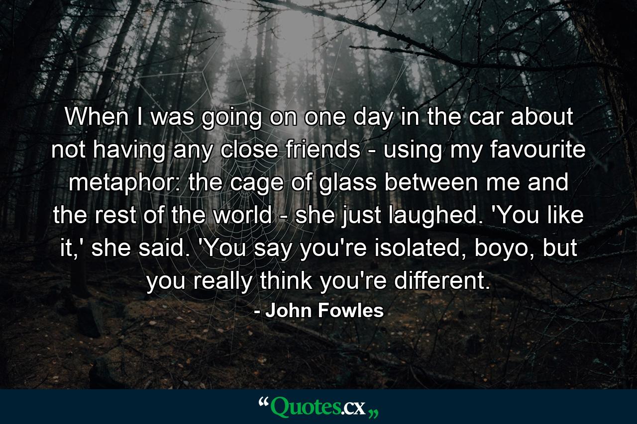 When I was going on one day in the car about not having any close friends - using my favourite metaphor: the cage of glass between me and the rest of the world - she just laughed. 'You like it,' she said. 'You say you're isolated, boyo, but you really think you're different. - Quote by John Fowles