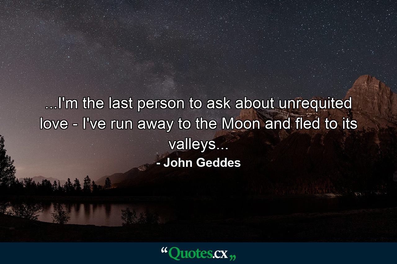 ...I'm the last person to ask about unrequited love - I've run away to the Moon and fled to its valleys... - Quote by John Geddes