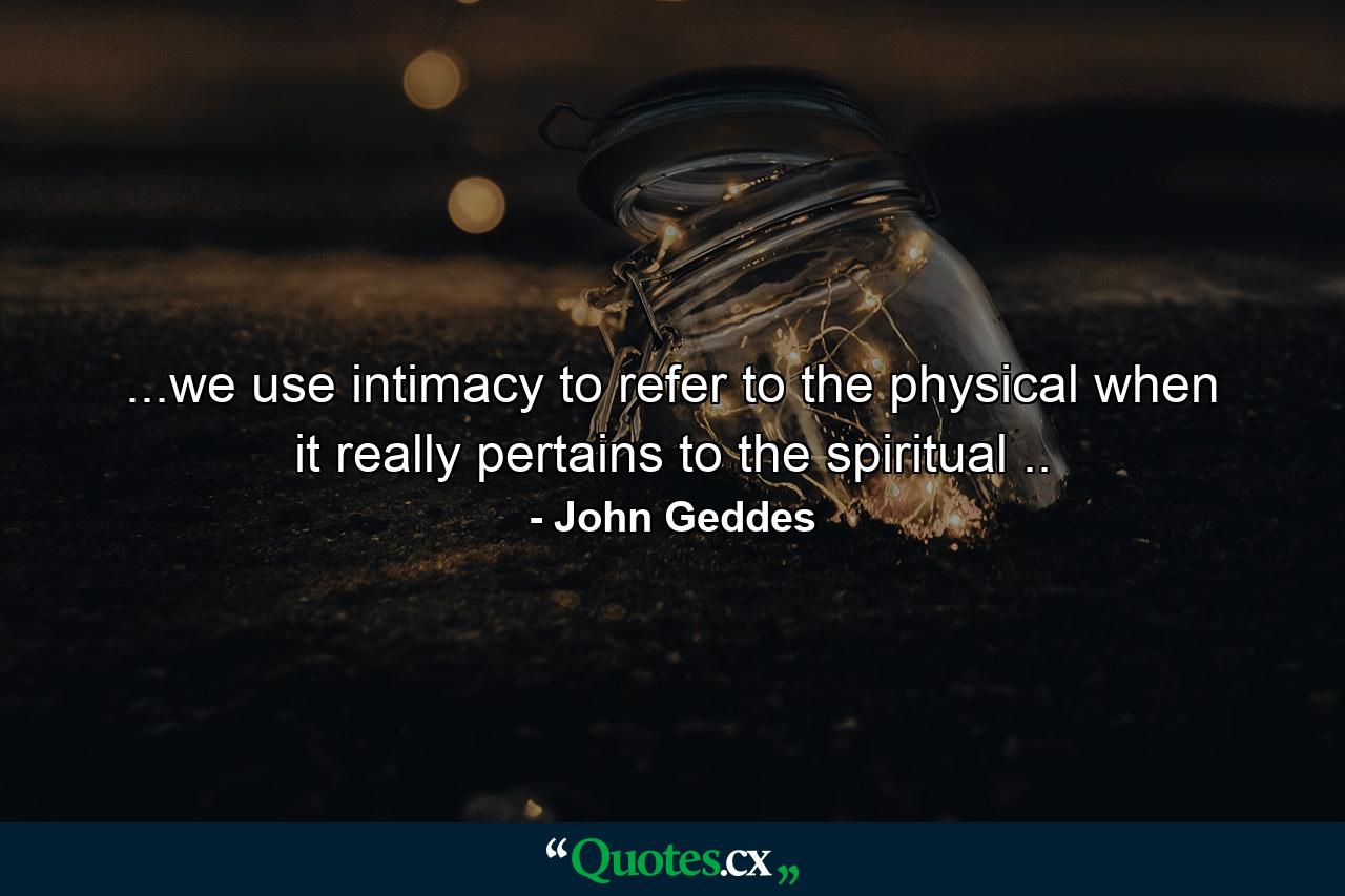 ...we use intimacy to refer to the physical when it really pertains to the spiritual .. - Quote by John Geddes