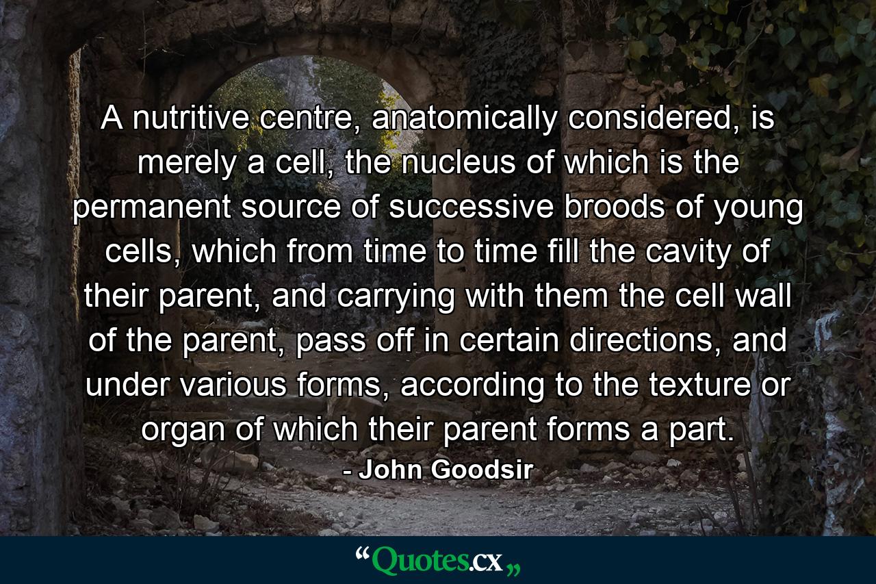 A nutritive centre, anatomically considered, is merely a cell, the nucleus of which is the permanent source of successive broods of young cells, which from time to time fill the cavity of their parent, and carrying with them the cell wall of the parent, pass off in certain directions, and under various forms, according to the texture or organ of which their parent forms a part. - Quote by John Goodsir