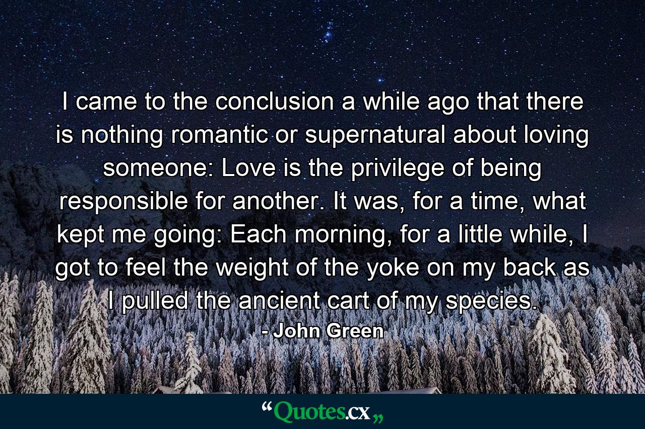 I came to the conclusion a while ago that there is nothing romantic or supernatural about loving someone: Love is the privilege of being responsible for another. It was, for a time, what kept me going: Each morning, for a little while, I got to feel the weight of the yoke on my back as I pulled the ancient cart of my species. - Quote by John Green