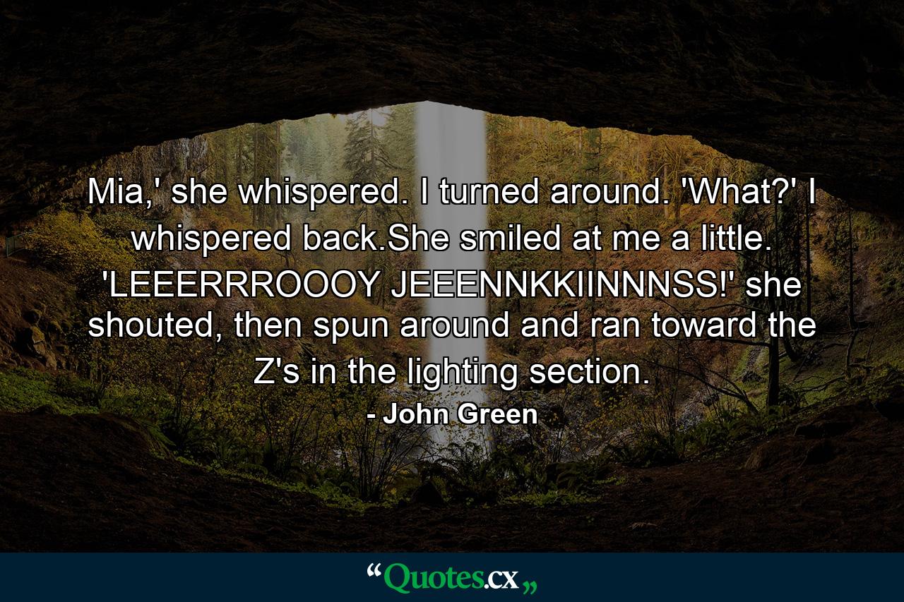 Mia,' she whispered. I turned around. 'What?' I whispered back.She smiled at me a little. 'LEEERRROOOY JEEENNKKIINNNSS!' she shouted, then spun around and ran toward the Z's in the lighting section. - Quote by John Green