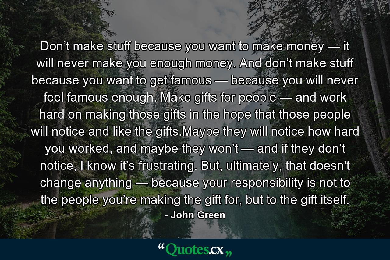 Don’t make stuff because you want to make money — it will never make you enough money. And don’t make stuff because you want to get famous — because you will never feel famous enough. Make gifts for people — and work hard on making those gifts in the hope that those people will notice and like the gifts.Maybe they will notice how hard you worked, and maybe they won’t — and if they don’t notice, I know it’s frustrating. But, ultimately, that doesn't change anything — because your responsibility is not to the people you’re making the gift for, but to the gift itself. - Quote by John Green