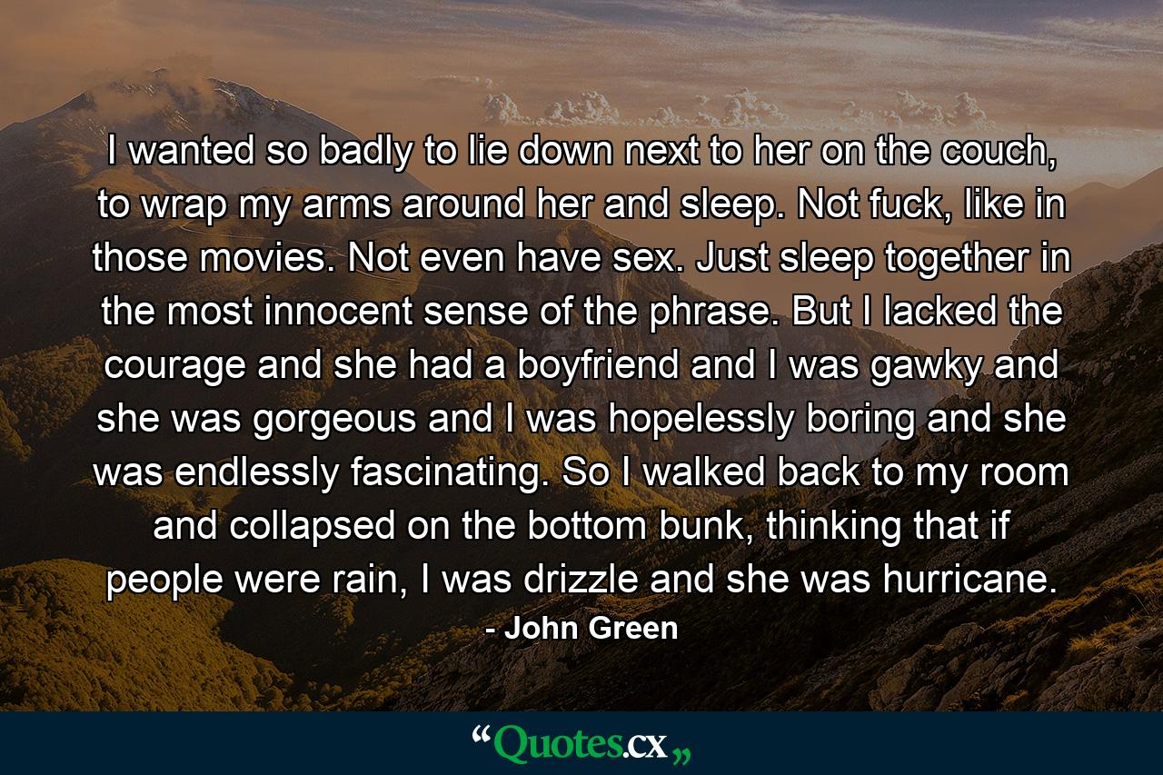 I wanted so badly to lie down next to her on the couch, to wrap my arms around her and sleep. Not fuck, like in those movies. Not even have sex. Just sleep together in the most innocent sense of the phrase. But I lacked the courage and she had a boyfriend and I was gawky and she was gorgeous and I was hopelessly boring and she was endlessly fascinating. So I walked back to my room and collapsed on the bottom bunk, thinking that if people were rain, I was drizzle and she was hurricane. - Quote by John Green