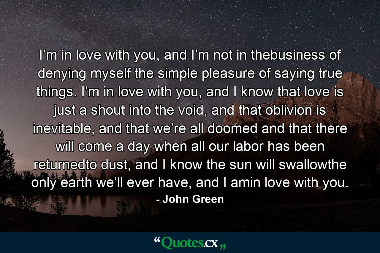 I’m in love with you, and I’m not in thebusiness of denying myself the simple pleasure of saying true things. I’m in love with you, and I know that love is just a shout into the void, and that oblivion is inevitable, and that we’re all doomed and that there will come a day when all our labor has been returnedto dust, and I know the sun will swallowthe only earth we’ll ever have, and I amin love with you. - Quote by John Green