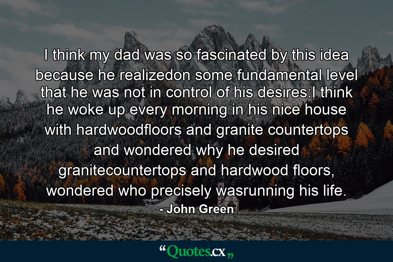 I think my dad was so fascinated by this idea because he realizedon some fundamental level that he was not in control of his desires:I think he woke up every morning in his nice house with hardwoodfloors and granite countertops and wondered why he desired granitecountertops and hardwood floors, wondered who precisely wasrunning his life. - Quote by John Green