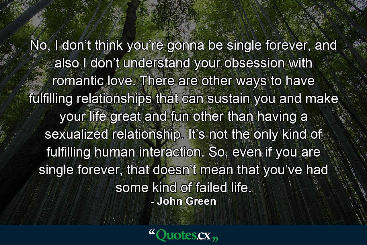 No, I don’t think you’re gonna be single forever, and also I don’t understand your obsession with romantic love. There are other ways to have fulfilling relationships that can sustain you and make your life great and fun other than having a sexualized relationship. It’s not the only kind of fulfilling human interaction. So, even if you are single forever, that doesn’t mean that you’ve had some kind of failed life. - Quote by John Green